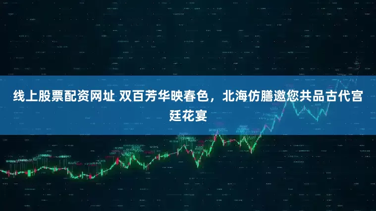线上股票配资网址 双百芳华映春色，北海仿膳邀您共品古代宫廷花宴