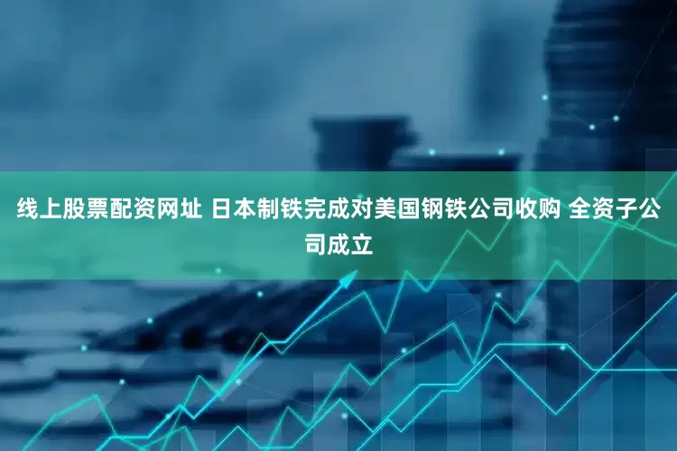 线上股票配资网址 日本制铁完成对美国钢铁公司收购 全资子公司成立