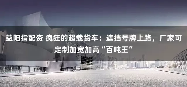 益阳指配资 疯狂的超载货车：遮挡号牌上路，厂家可定制加宽加高“百吨王”