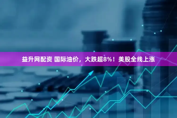 益升网配资 国际油价，大跌超8%！美股全线上涨