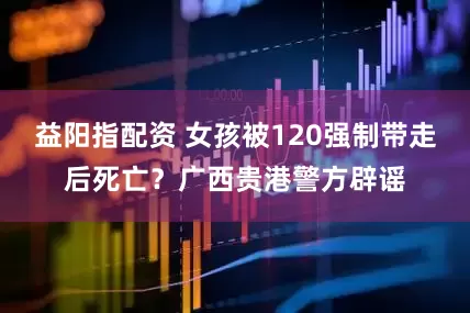 益阳指配资 女孩被120强制带走后死亡？广西贵港警方辟谣