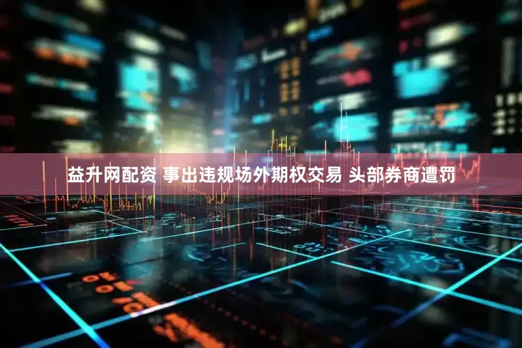 益升网配资 事出违规场外期权交易 头部券商遭罚