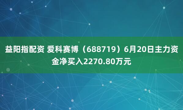 益阳指配资 爱科赛博（688719）6月20日主力资金净买入2270.80万元