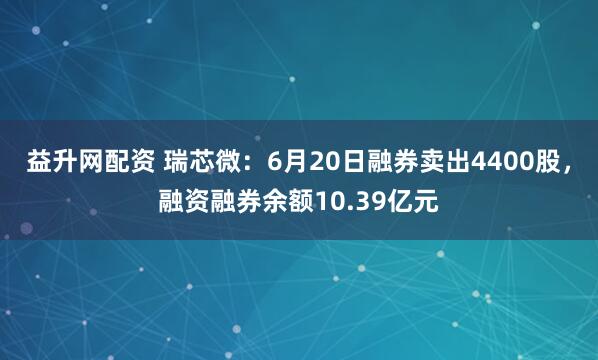 益升网配资 瑞芯微：6月20日融券卖出4400股，融资融券余额10.39亿元