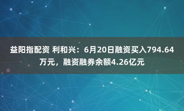 益阳指配资 利和兴：6月20日融资买入794.64万元，融资融券余额4.26亿元