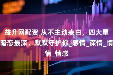 益升网配资 从不主动表白，四大星座暗恋最深，默默守护你_感情_深情_情感