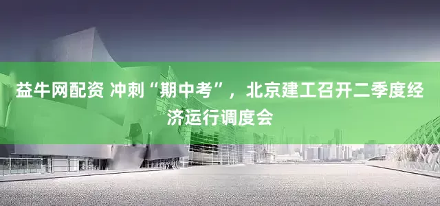 益牛网配资 冲刺“期中考”，北京建工召开二季度经济运行调度会