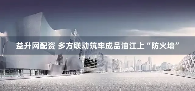 益升网配资 多方联动筑牢成品油江上“防火墙”