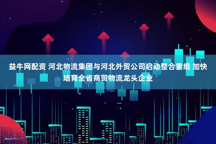 益牛网配资 河北物流集团与河北外贸公司启动整合重组 加快培育全省商贸物流龙头企业