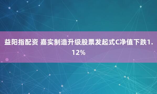 益阳指配资 嘉实制造升级股票发起式C净值下跌1.12%