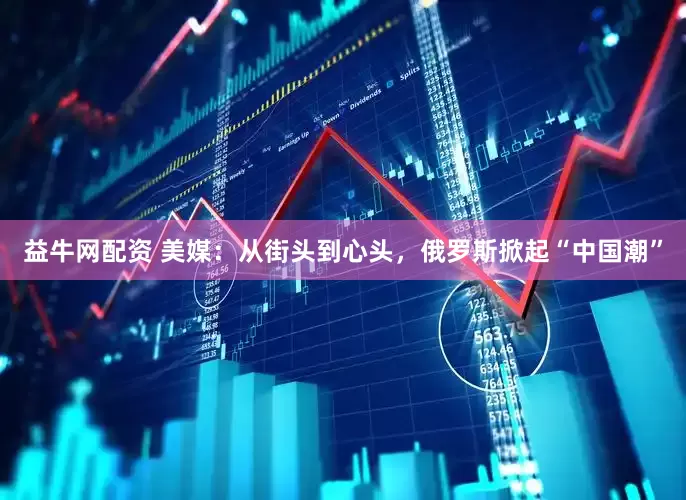 益牛网配资 美媒：从街头到心头，俄罗斯掀起“中国潮”
