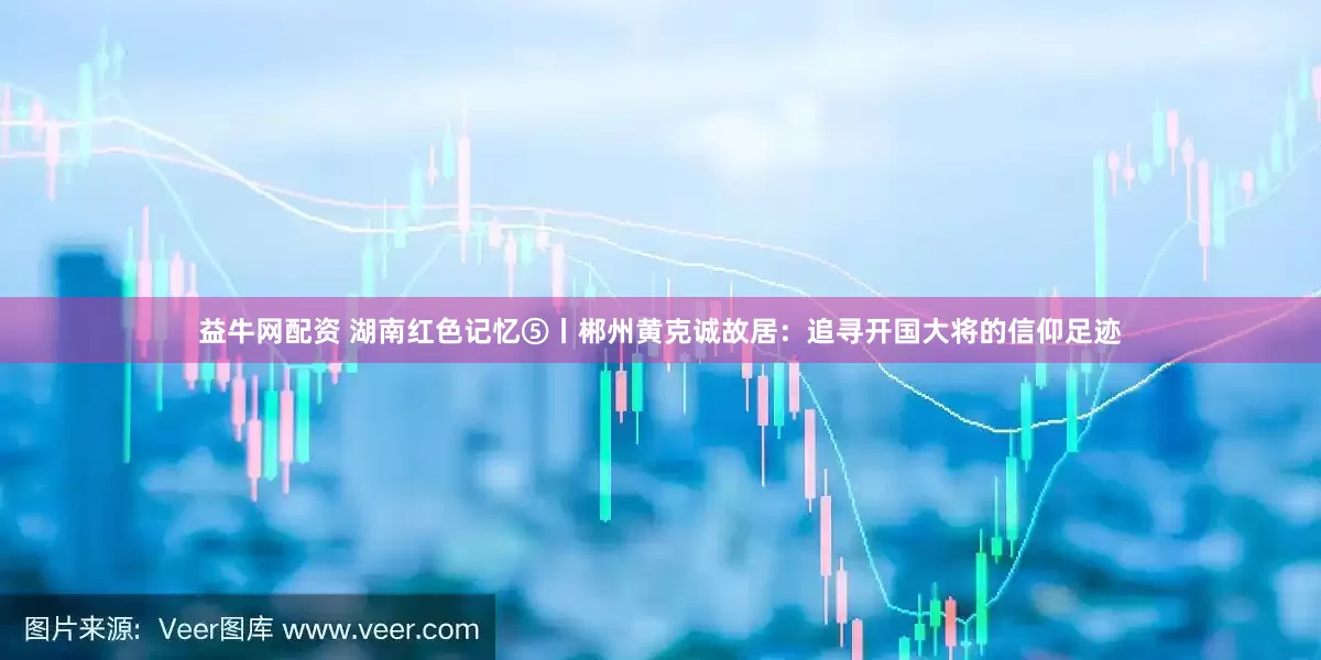 益牛网配资 湖南红色记忆⑤丨郴州黄克诚故居：追寻开国大将的信仰足迹