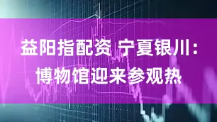 益阳指配资 宁夏银川：博物馆迎来参观热