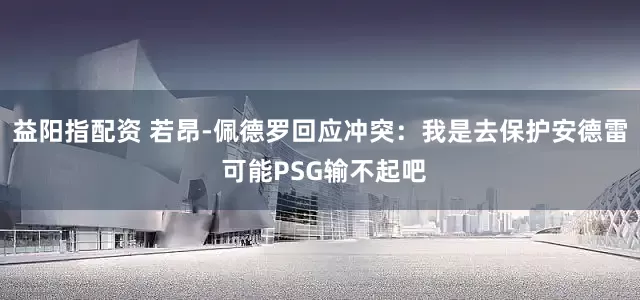 益阳指配资 若昂-佩德罗回应冲突：我是去保护安德雷 可能PSG输不起吧