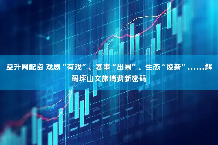 益升网配资 戏剧“有戏”、赛事“出圈”、生态“焕新”……解码坪山文旅消费新密码