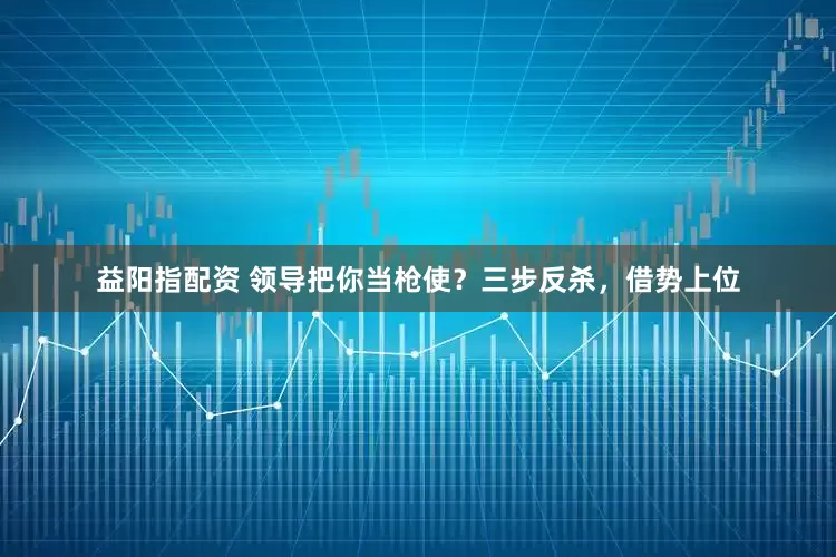 益阳指配资 领导把你当枪使？三步反杀，借势上位