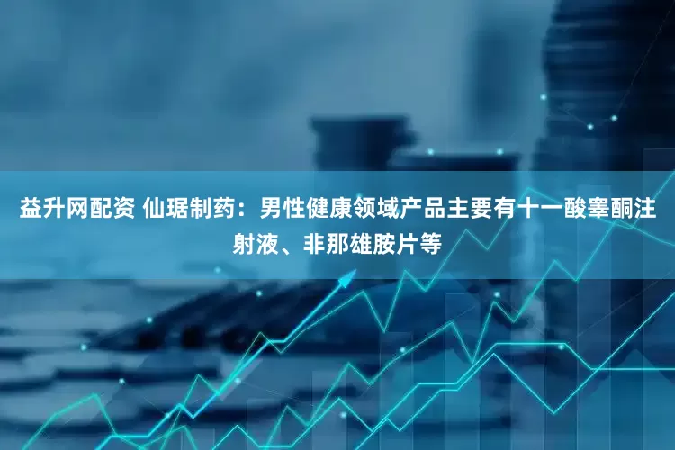 益升网配资 仙琚制药：男性健康领域产品主要有十一酸睾酮注射液、非那雄胺片等