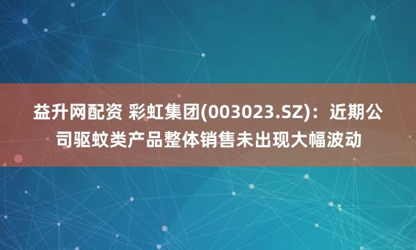 益升网配资 彩虹集团(003023.SZ)：近期公司驱蚊类产品整体销售未出现大幅波动
