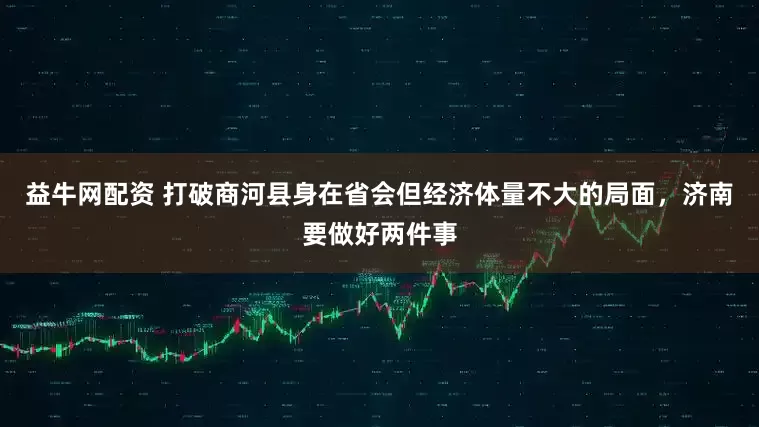 益牛网配资 打破商河县身在省会但经济体量不大的局面，济南要做好两件事