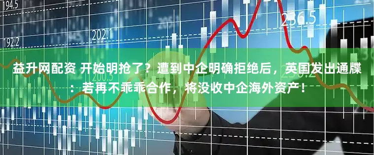 益升网配资 开始明抢了？遭到中企明确拒绝后，英国发出通牒：若再不乖乖合作，将没收中企海外资产！