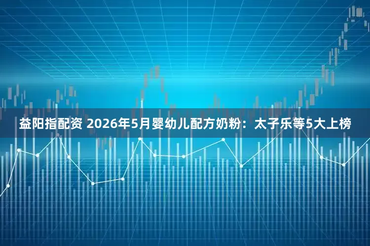 益阳指配资 2026年5月婴幼儿配方奶粉：太子乐等5大上榜